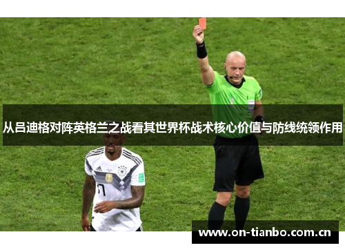 从吕迪格对阵英格兰之战看其世界杯战术核心价值与防线统领作用 从吕迪格对阵英格兰之战看其世界杯战术核心价值与防线统领作用